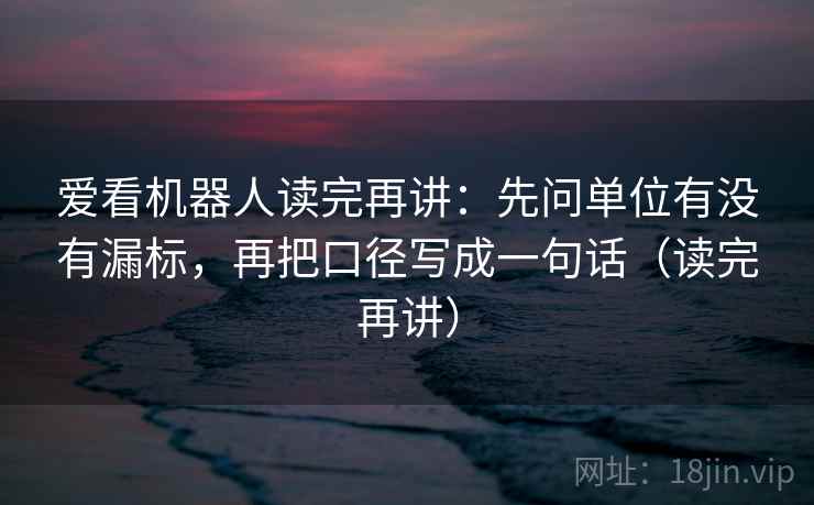 爱看机器人读完再讲：先问单位有没有漏标，再把口径写成一句话（读完再讲）