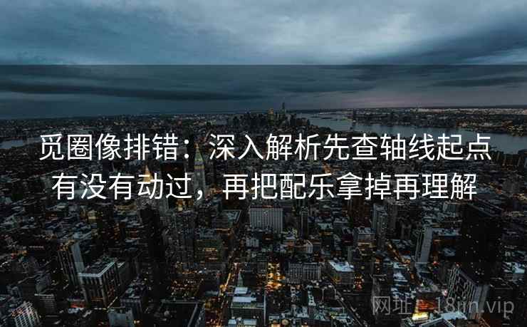 觅圈像排错：深入解析先查轴线起点有没有动过，再把配乐拿掉再理解