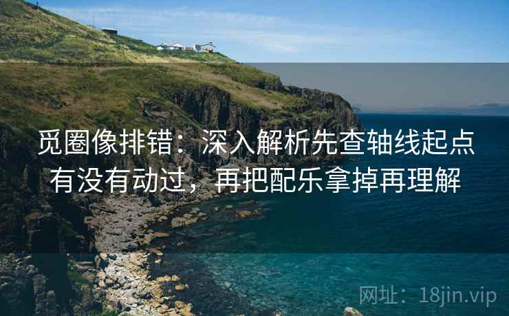 觅圈像排错：深入解析先查轴线起点有没有动过，再把配乐拿掉再理解