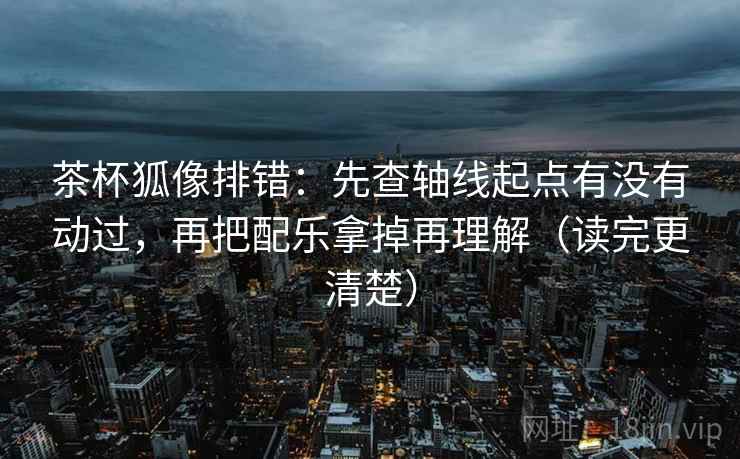 茶杯狐像排错：先查轴线起点有没有动过，再把配乐拿掉再理解（读完更清楚）