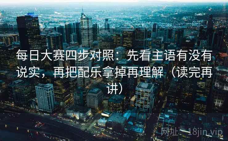 每日大赛四步对照：先看主语有没有说实，再把配乐拿掉再理解（读完再讲）