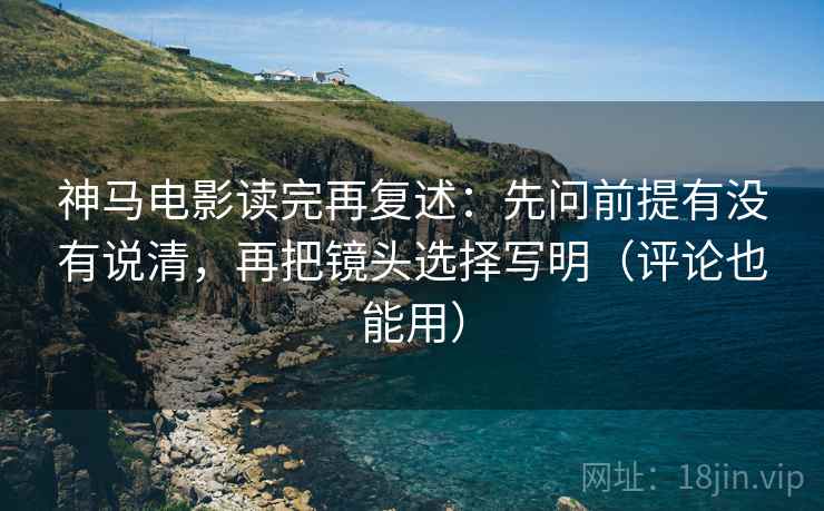 神马电影读完再复述：先问前提有没有说清，再把镜头选择写明（评论也能用）