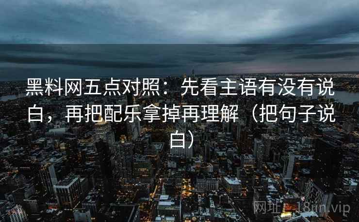 黑料网五点对照：先看主语有没有说白，再把配乐拿掉再理解（把句子说白）