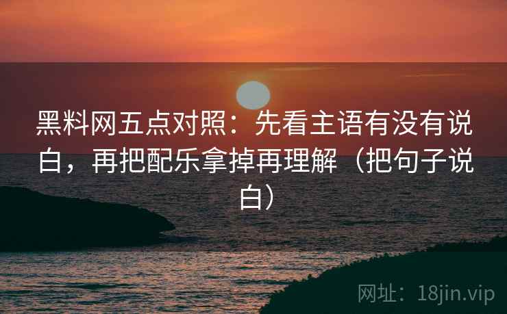 黑料网五点对照：先看主语有没有说白，再把配乐拿掉再理解（把句子说白）