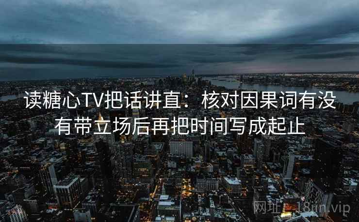 读糖心TV把话讲直：核对因果词有没有带立场后再把时间写成起止