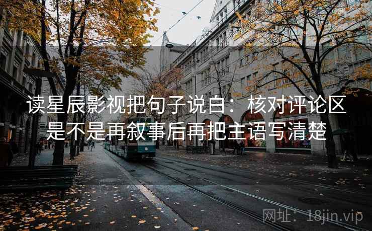 读星辰影视把句子说白：核对评论区是不是再叙事后再把主语写清楚
