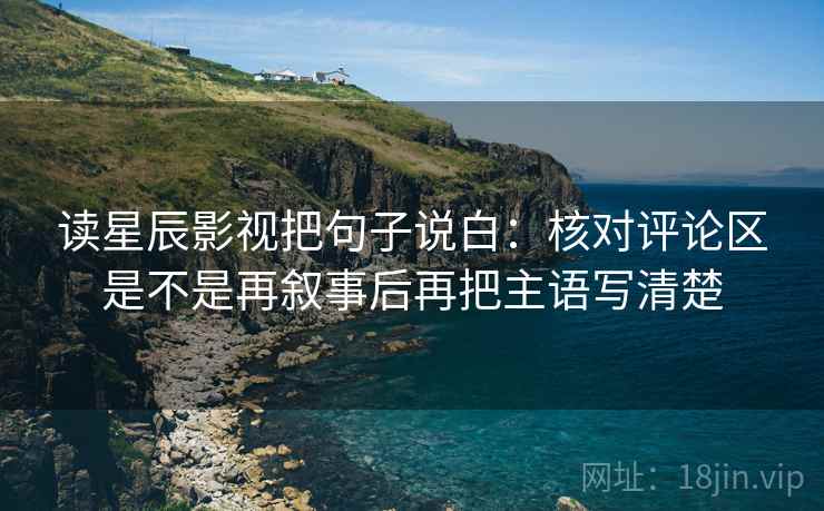 读星辰影视把句子说白：核对评论区是不是再叙事后再把主语写清楚