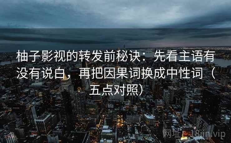 柚子影视的转发前秘诀：先看主语有没有说白，再把因果词换成中性词（五点对照）
