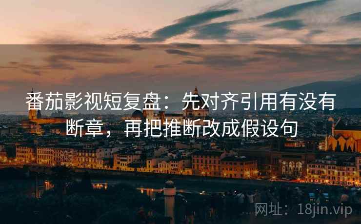 番茄影视短复盘：先对齐引用有没有断章，再把推断改成假设句