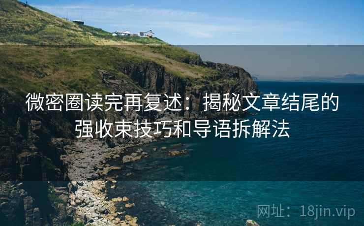 微密圈读完再复述：揭秘文章结尾的强收束技巧和导语拆解法
